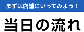 まずは店舗にいってみよう!当日の流れ