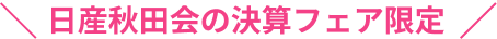 日産秋田会の決算フェア限定