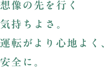 想像の先を行く気持ちよさ。運転がより心地よく、安全に。
