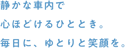 静かな車内で心ほどけるひととき。毎日に、ゆとりと笑顔を。