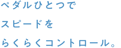 ペダルひとつでスピードをらくらくコントロール。