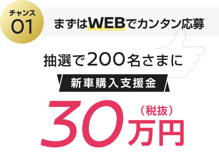 チャンス01 まずはWEBでカンタン応募 抽選で200名さまに新車購入支援金30万円