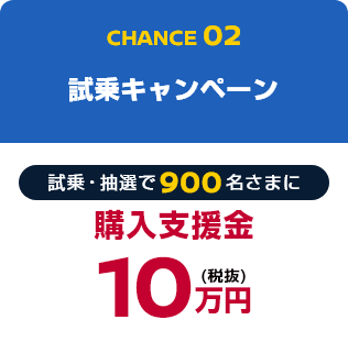 CHANCE02 試乗キャンペーン 試乗・抽選で900名さまに購入支援金10万円(税抜)