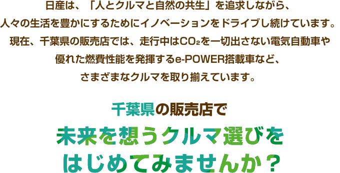 日産は、「人とクルマと自然の共生」を追求しながら、人々の生活を豊かにするためにイノベーションをドライブし続けています。現在、千葉県の販売店では、走行中はCO₂を一切出さない電気自動車や優れた燃費性能を発揮するe-POWER搭載車など、さまざまなクルマを取り揃えています。千葉県の販売店で未来を想うクルマ選びをはじめてみませんか?