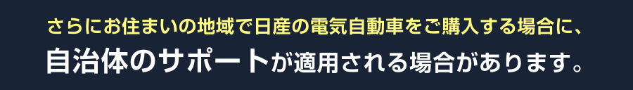 さらにお住まいの地域で日産の電気自動車をご購入する場合に、自治体のサポートが適用される場合があります。