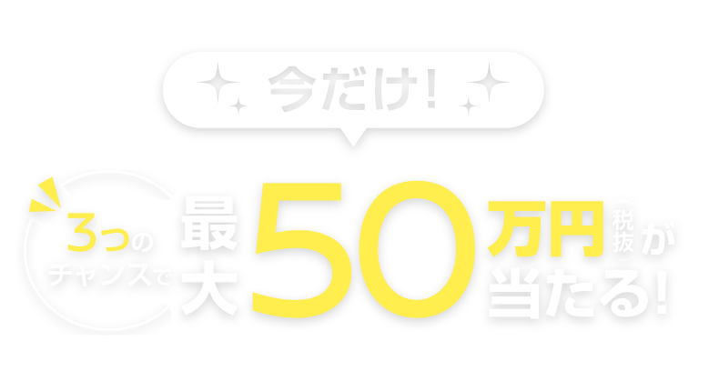 今だけ! 3つのチャンスで最大50万円(税抜)が当たる!