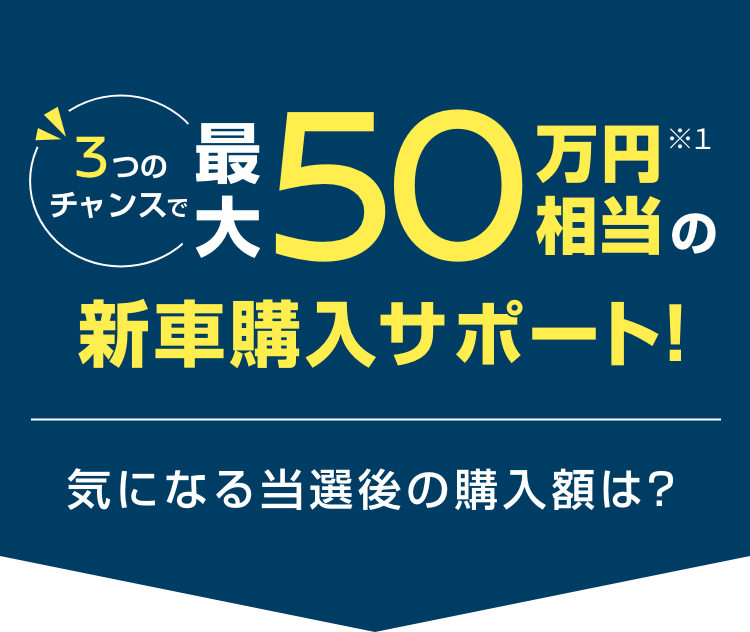 3つのチャンスで最大50万円(税抜)相当の新車購入サポート!