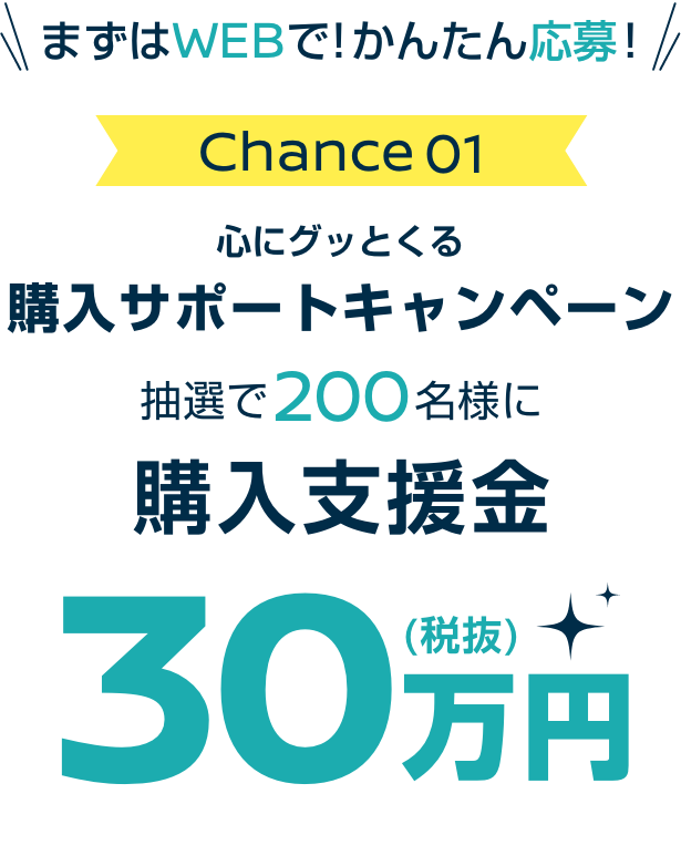 まずはWEBで! かんたん応募! Chance01 心にグッとくる購入サポートキャンペーン抽選で200名様に購入支援金30万円(税抜)