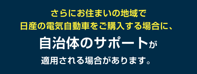 さらにお住まいの地域で日産の電気自動車をご購入する場合に、自治体のサポートが適用される場合があります。