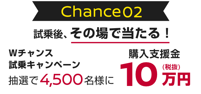 Chance 02｜試乗後、その場で当たる！｜Wチャンス試乗キャンペーン抽選で4,500名様に購入支援金10万円（税抜）
