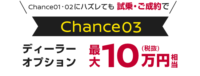 Chance01・02にハズレても試乗・ご成約で｜Chance03｜ディーラーオプション最大10万円(税抜)相当