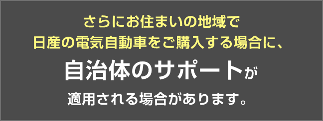 さらにお住まいの地域で日産の電気自動車をご購入する場合に、自治体のサポートが適用される場合があります。