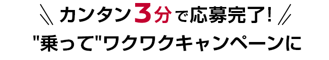 カンタン3分で応募完了! ”乗って”ワクワクキャンペーンに