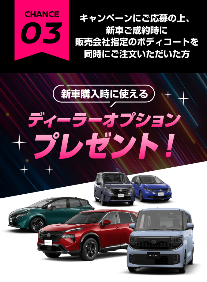 CHANCE03 キャンペーンにご応募の上、新車ご成約時に販売会社指定のボディコートを同時にご注文いただいた方 新車購入時に使えるディーラーオプションプレゼント！