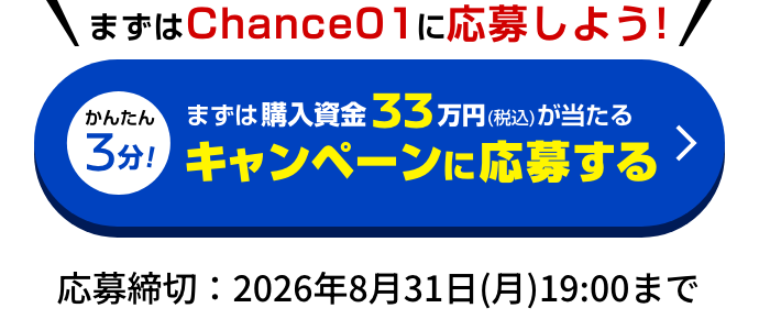 まずはChance 01に応募しよう!｜かんたん3分！まずは購入資金33万円（税込）が当たる キャンペーンに応募する｜応募締切：2026年8月31日(月)19:00まで