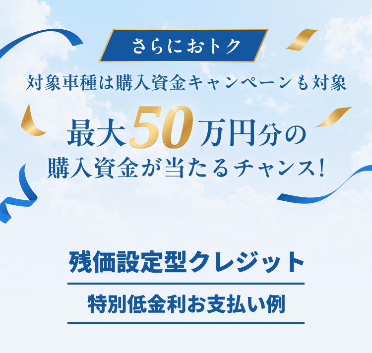 さらにおトク 対象車種は購入資金キャンペーンも対象 最大50万円分の購入資金が当たるチャンス！ 残価設定型クレジット特別低金利お支払い例