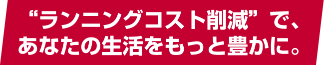 “ランニングコスト削減”で、あなたの生活をもっと豊かに。