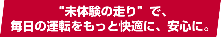 “未体験の走り”で、毎日の運転をもっと快適に、安心に。