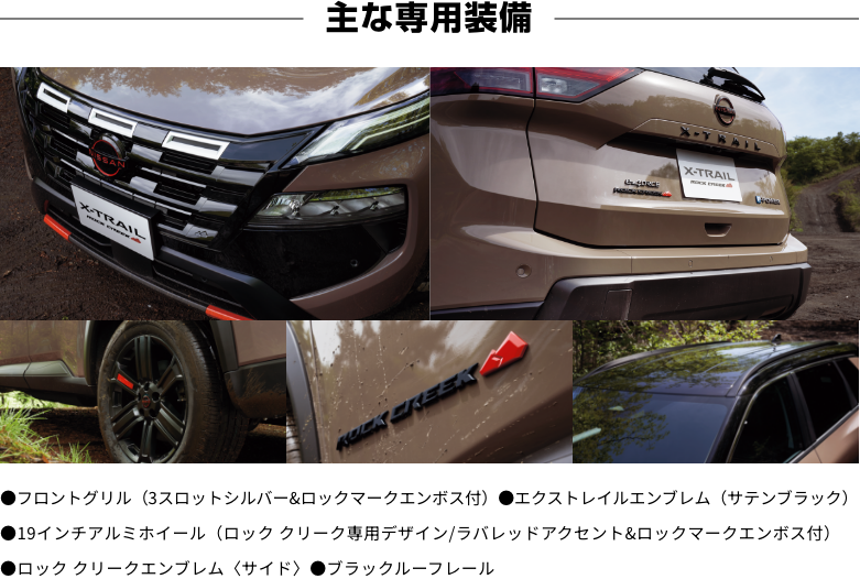 [主な専用装備]●フロントグリル（3スロットシルバー&ロックマークエンボス付）●エクストレイルエンブレム（サテンブラック）●19インチアルミホイール（ロック クリーク専用デザイン/ラバレッドアクセント&ロックマークエンボス付）●ロック クリークエンブレム〈サイド〉●ブラックルーフレール