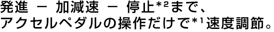 発進 － 加減速 － 停止*²まで、アクセルペダルの操作だけで*¹速度調節。