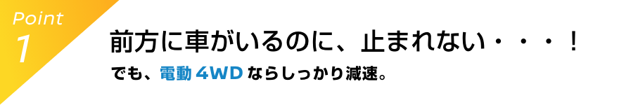 Point1 前方に車がいるのに、止まれない・・・！でも、電動 4WDならしっかり減速。