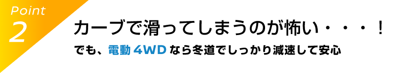 Point2 カーブで滑ってしまうのが怖い・・・！でも、電動 4WDなら冬道でしっかり減速して安心