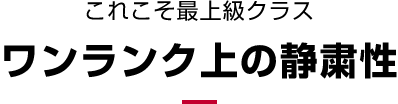 これこそ最上級クラスワンランク上の静粛性