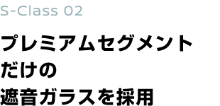 S-Class 02 プレミアムセグメント だけの 遮音ガラスを採用