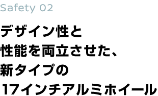 Safety 02 デザイン性と 性能を両立させた、 新タイプの 17インチアルミホイール