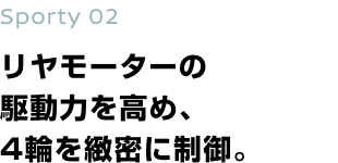 Sporty 02 リヤモーターの駆動力を高め、4輪を緻密に制御。