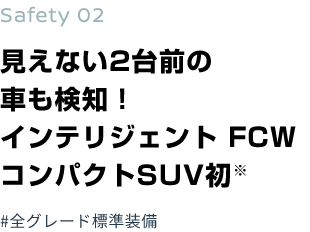 Safety 02 見えない2台前の車も検知！インテリジェント FCWコンパクトSUV初※#全グレード標準装備