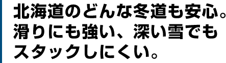 北海道のどんな冬道も安心。滑りにも強い、深い雪でもスタックしにくい。