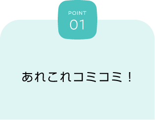 POINT 01 あれこれコミコミ！