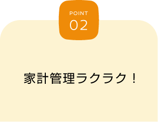 POINT 02 家計管理ラクラク！