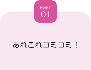 POINT 01 あれこれコミコミ！