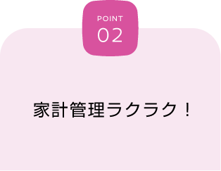 POINT 02 家計管理ラクラク！