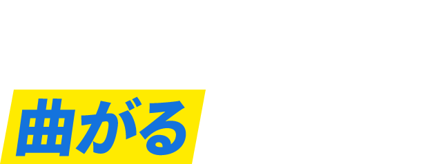 POINT 02 曲がるに負けない！