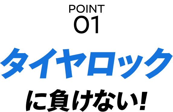 POINT 01 タイヤロックに負けない！