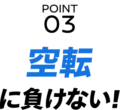 POINT 03 空転に負けない！