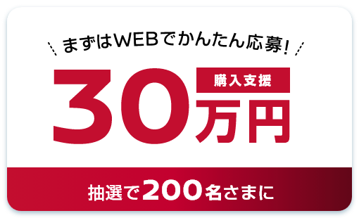 まずはWEBでかんたん応募！購入支援30万円 抽選で200名さまに