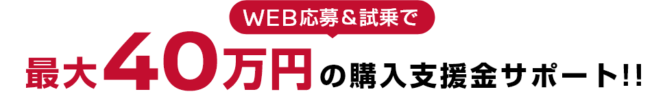 WEB応募＆試乗で最大40万円の購入支援金サポート！！