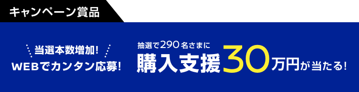 当選本数増加! WEBでカンタン応募! 抽選で290名さまに購入支援30万円が当たる!