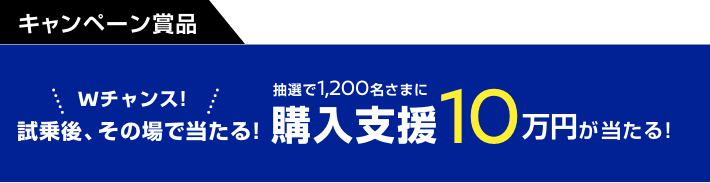 Wチャンス! 試乗後、その場で当たる! 抽選で1,200名さまに購入支援10万円が当たる!