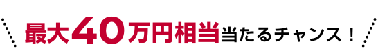 最大40万円相当当たるチャンス!