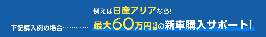 例えば日産アリアなら!下記購入例の場合……最大60万円相当の新車購入サポート!