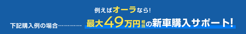 例えばオーラなら!下記購入例の場合……最大49万円相当の新車購入サポート!