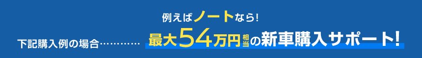 例えばノートなら!下記購入例の場合……最大54万円相当の新車購入サポート!