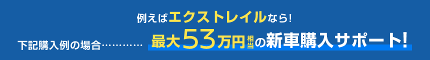 例えばエクストレイルなら!下記購入例の場合……最大53万円相当の新車購入サポート!