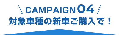 CAMPAIGN 04 対象車種の新車ご購入で！