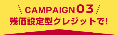 CAMPAIGN 03 残価設定型クレジットで！